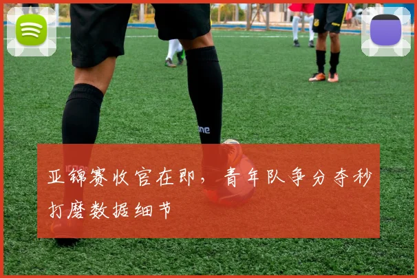 亚锦赛收官在即,青年队争分夺秒打磨数据细节