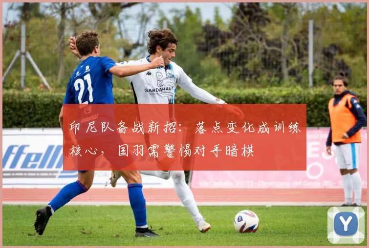 印尼队备战新招:落点变化成训练核心,国羽需警惕对手暗棋